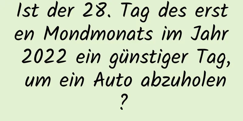 Ist der 28. Tag des ersten Mondmonats im Jahr 2022 ein günstiger Tag, um ein Auto abzuholen?