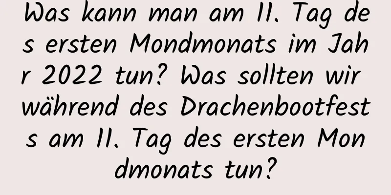 Was kann man am 11. Tag des ersten Mondmonats im Jahr 2022 tun? Was sollten wir während des Drachenbootfests am 11. Tag des ersten Mondmonats tun?