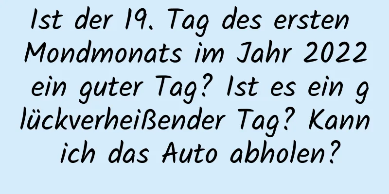 Ist der 19. Tag des ersten Mondmonats im Jahr 2022 ein guter Tag? Ist es ein glückverheißender Tag? Kann ich das Auto abholen?