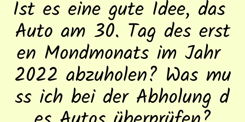 Ist es eine gute Idee, das Auto am 30. Tag des ersten Mondmonats im Jahr 2022 abzuholen? Was muss ich bei der Abholung des Autos überprüfen?