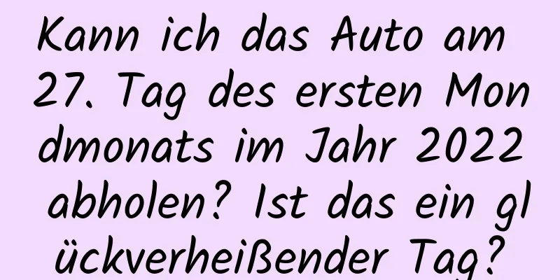 Kann ich das Auto am 27. Tag des ersten Mondmonats im Jahr 2022 abholen? Ist das ein glückverheißender Tag?