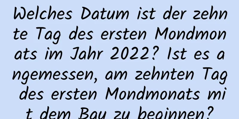 Welches Datum ist der zehnte Tag des ersten Mondmonats im Jahr 2022? Ist es angemessen, am zehnten Tag des ersten Mondmonats mit dem Bau zu beginnen?