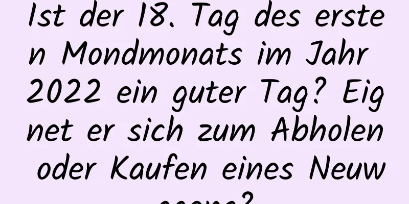 Ist der 18. Tag des ersten Mondmonats im Jahr 2022 ein guter Tag? Eignet er sich zum Abholen oder Kaufen eines Neuwagens?