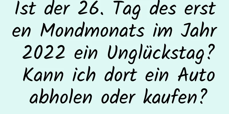 Ist der 26. Tag des ersten Mondmonats im Jahr 2022 ein Unglückstag? Kann ich dort ein Auto abholen oder kaufen?