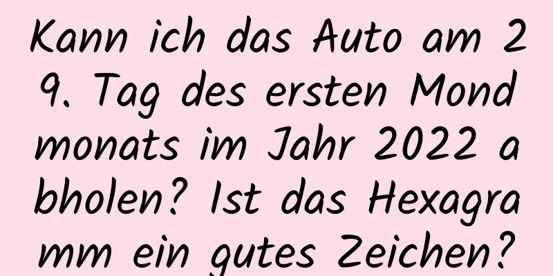 Kann ich das Auto am 29. Tag des ersten Mondmonats im Jahr 2022 abholen? Ist das Hexagramm ein gutes Zeichen?