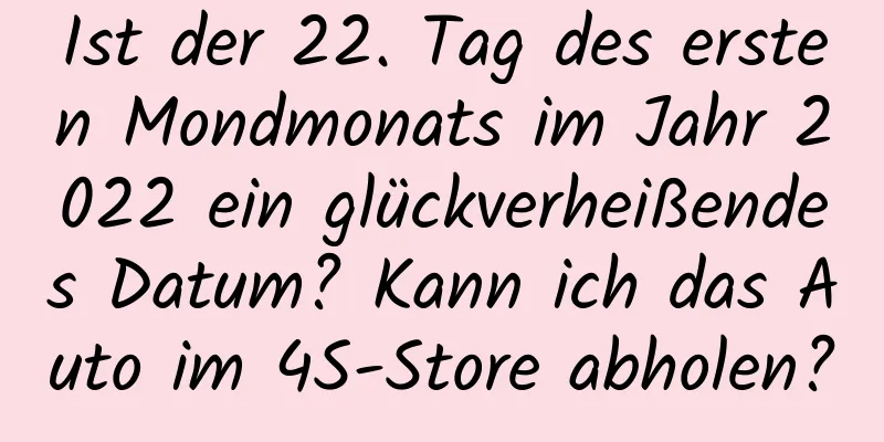 Ist der 22. Tag des ersten Mondmonats im Jahr 2022 ein glückverheißendes Datum? Kann ich das Auto im 4S-Store abholen?