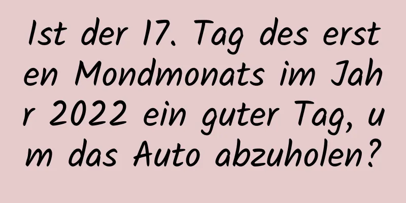 Ist der 17. Tag des ersten Mondmonats im Jahr 2022 ein guter Tag, um das Auto abzuholen?