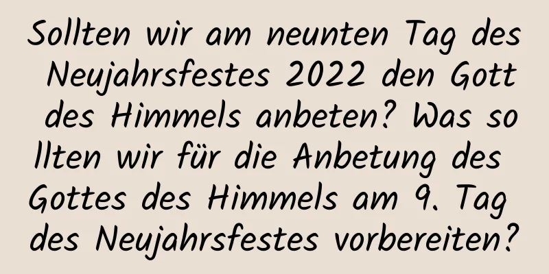 Sollten wir am neunten Tag des Neujahrsfestes 2022 den Gott des Himmels anbeten? Was sollten wir für die Anbetung des Gottes des Himmels am 9. Tag des Neujahrsfestes vorbereiten?