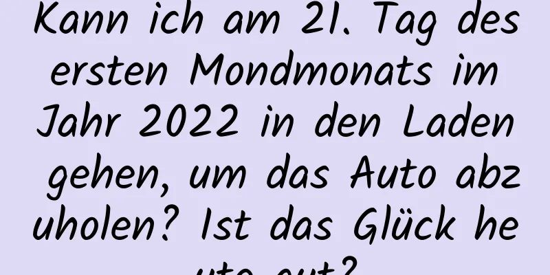 Kann ich am 21. Tag des ersten Mondmonats im Jahr 2022 in den Laden gehen, um das Auto abzuholen? Ist das Glück heute gut?