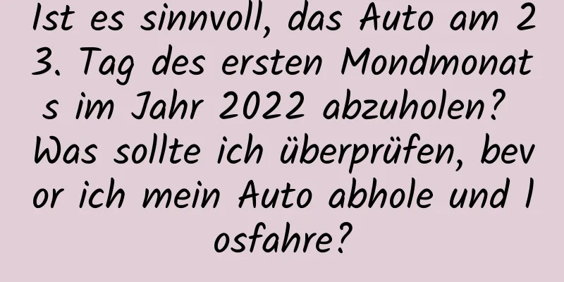 Ist es sinnvoll, das Auto am 23. Tag des ersten Mondmonats im Jahr 2022 abzuholen? Was sollte ich überprüfen, bevor ich mein Auto abhole und losfahre?