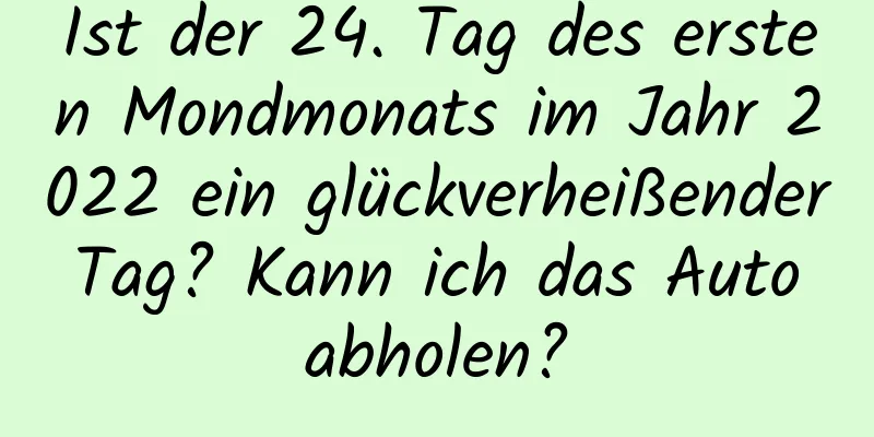 Ist der 24. Tag des ersten Mondmonats im Jahr 2022 ein glückverheißender Tag? Kann ich das Auto abholen?