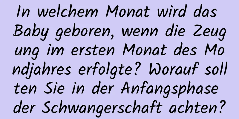 In welchem ​​Monat wird das Baby geboren, wenn die Zeugung im ersten Monat des Mondjahres erfolgte? Worauf sollten Sie in der Anfangsphase der Schwangerschaft achten?