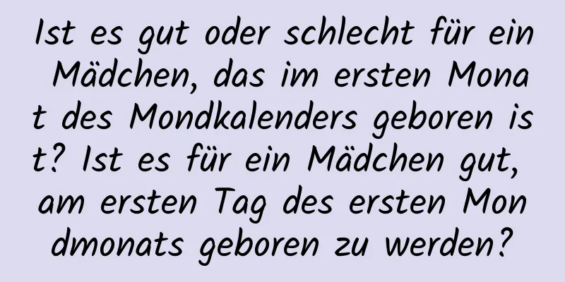 Ist es gut oder schlecht für ein Mädchen, das im ersten Monat des Mondkalenders geboren ist? Ist es für ein Mädchen gut, am ersten Tag des ersten Mondmonats geboren zu werden?