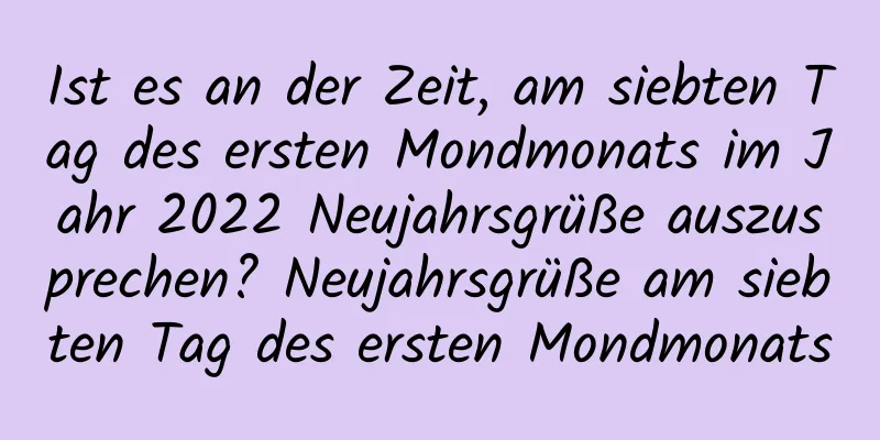 Ist es an der Zeit, am siebten Tag des ersten Mondmonats im Jahr 2022 Neujahrsgrüße auszusprechen? Neujahrsgrüße am siebten Tag des ersten Mondmonats