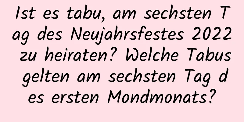 Ist es tabu, am sechsten Tag des Neujahrsfestes 2022 zu heiraten? Welche Tabus gelten am sechsten Tag des ersten Mondmonats?