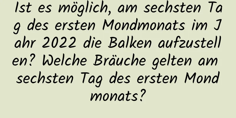 Ist es möglich, am sechsten Tag des ersten Mondmonats im Jahr 2022 die Balken aufzustellen? Welche Bräuche gelten am sechsten Tag des ersten Mondmonats?