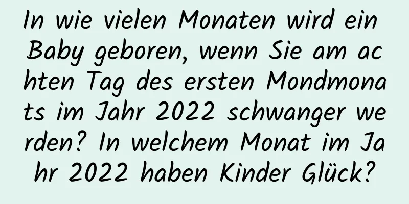 In wie vielen Monaten wird ein Baby geboren, wenn Sie am achten Tag des ersten Mondmonats im Jahr 2022 schwanger werden? In welchem ​​Monat im Jahr 2022 haben Kinder Glück?