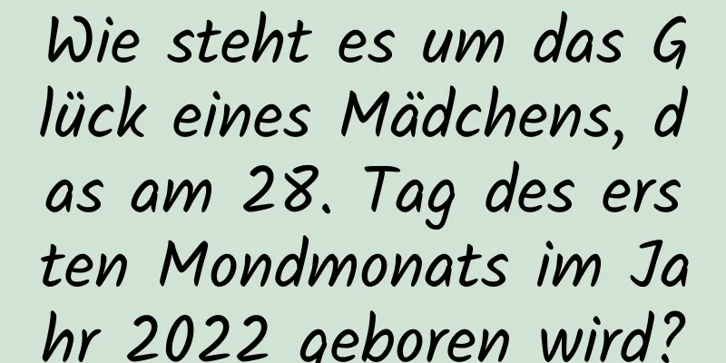 Wie steht es um das Glück eines Mädchens, das am 28. Tag des ersten Mondmonats im Jahr 2022 geboren wird?