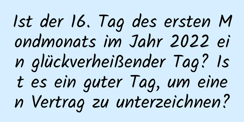 Ist der 16. Tag des ersten Mondmonats im Jahr 2022 ein glückverheißender Tag? Ist es ein guter Tag, um einen Vertrag zu unterzeichnen?