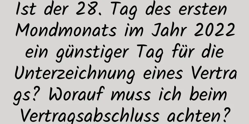 Ist der 28. Tag des ersten Mondmonats im Jahr 2022 ein günstiger Tag für die Unterzeichnung eines Vertrags? Worauf muss ich beim Vertragsabschluss achten?