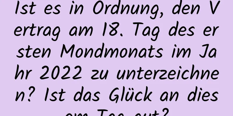 Ist es in Ordnung, den Vertrag am 18. Tag des ersten Mondmonats im Jahr 2022 zu unterzeichnen? Ist das Glück an diesem Tag gut?