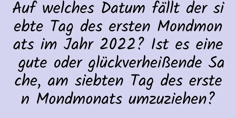 Auf welches Datum fällt der siebte Tag des ersten Mondmonats im Jahr 2022? Ist es eine gute oder glückverheißende Sache, am siebten Tag des ersten Mondmonats umzuziehen?