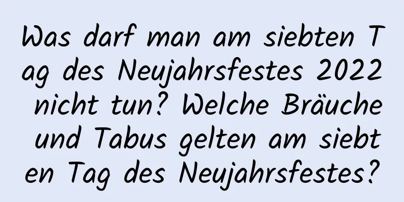 Was darf man am siebten Tag des Neujahrsfestes 2022 nicht tun? Welche Bräuche und Tabus gelten am siebten Tag des Neujahrsfestes?