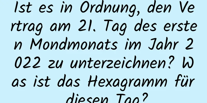 Ist es in Ordnung, den Vertrag am 21. Tag des ersten Mondmonats im Jahr 2022 zu unterzeichnen? Was ist das Hexagramm für diesen Tag?