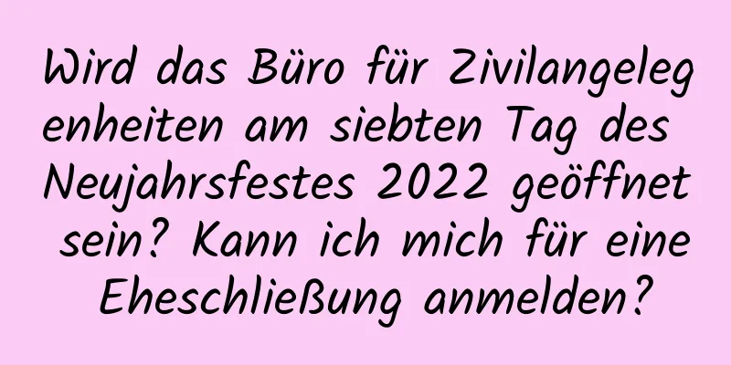 Wird das Büro für Zivilangelegenheiten am siebten Tag des Neujahrsfestes 2022 geöffnet sein? Kann ich mich für eine Eheschließung anmelden?