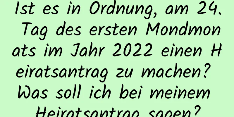 Ist es in Ordnung, am 24. Tag des ersten Mondmonats im Jahr 2022 einen Heiratsantrag zu machen? Was soll ich bei meinem Heiratsantrag sagen?