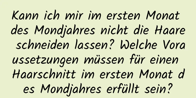 Kann ich mir im ersten Monat des Mondjahres nicht die Haare schneiden lassen? Welche Voraussetzungen müssen für einen Haarschnitt im ersten Monat des Mondjahres erfüllt sein?