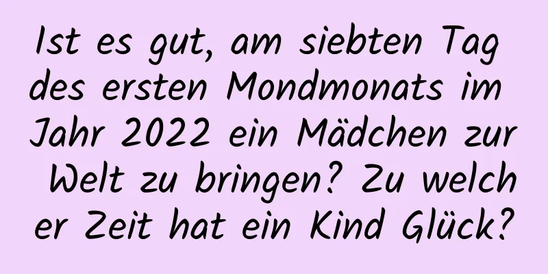 Ist es gut, am siebten Tag des ersten Mondmonats im Jahr 2022 ein Mädchen zur Welt zu bringen? Zu welcher Zeit hat ein Kind Glück?