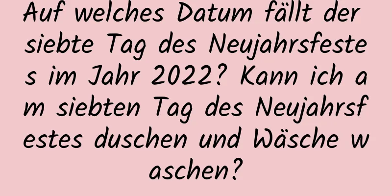 Auf welches Datum fällt der siebte Tag des Neujahrsfestes im Jahr 2022? Kann ich am siebten Tag des Neujahrsfestes duschen und Wäsche waschen?