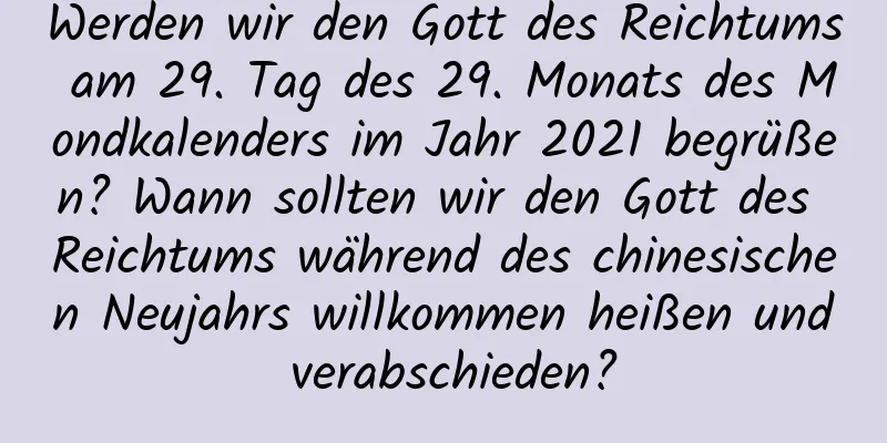 Werden wir den Gott des Reichtums am 29. Tag des 29. Monats des Mondkalenders im Jahr 2021 begrüßen? Wann sollten wir den Gott des Reichtums während des chinesischen Neujahrs willkommen heißen und verabschieden?