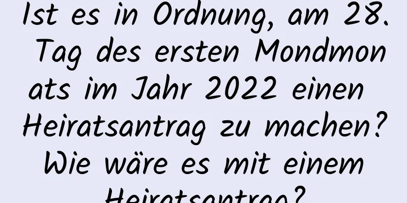 Ist es in Ordnung, am 28. Tag des ersten Mondmonats im Jahr 2022 einen Heiratsantrag zu machen? Wie wäre es mit einem Heiratsantrag?