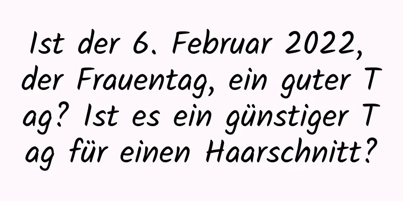 Ist der 6. Februar 2022, der Frauentag, ein guter Tag? Ist es ein günstiger Tag für einen Haarschnitt?