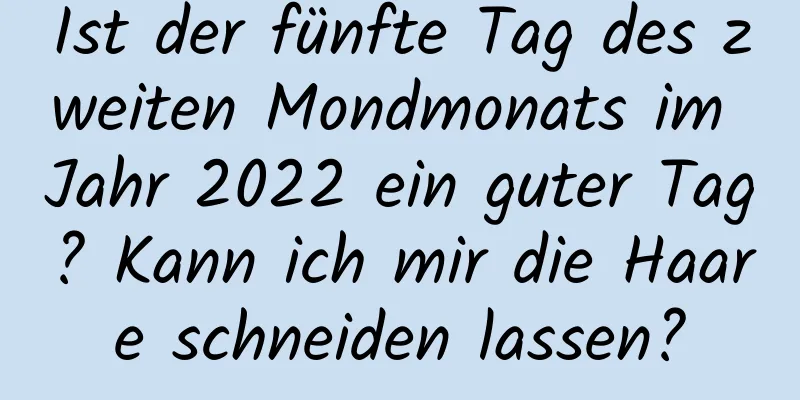 Ist der fünfte Tag des zweiten Mondmonats im Jahr 2022 ein guter Tag? Kann ich mir die Haare schneiden lassen?