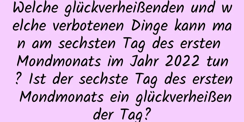 Welche glückverheißenden und welche verbotenen Dinge kann man am sechsten Tag des ersten Mondmonats im Jahr 2022 tun? Ist der sechste Tag des ersten Mondmonats ein glückverheißender Tag?