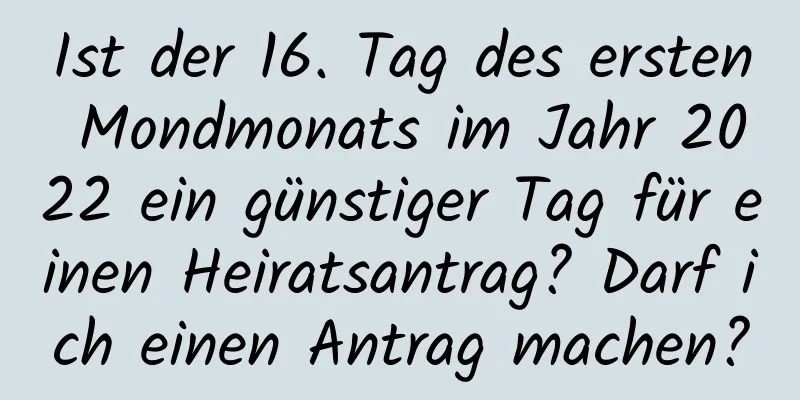 Ist der 16. Tag des ersten Mondmonats im Jahr 2022 ein günstiger Tag für einen Heiratsantrag? Darf ich einen Antrag machen?