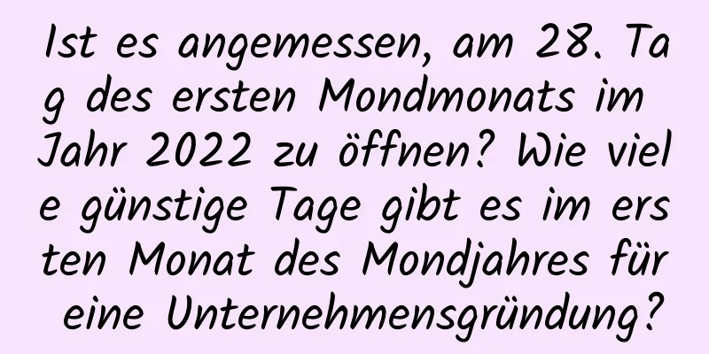 Ist es angemessen, am 28. Tag des ersten Mondmonats im Jahr 2022 zu öffnen? Wie viele günstige Tage gibt es im ersten Monat des Mondjahres für eine Unternehmensgründung?