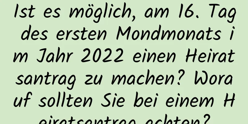 Ist es möglich, am 16. Tag des ersten Mondmonats im Jahr 2022 einen Heiratsantrag zu machen? Worauf sollten Sie bei einem Heiratsantrag achten?