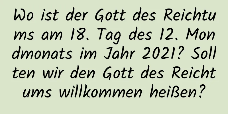 Wo ist der Gott des Reichtums am 18. Tag des 12. Mondmonats im Jahr 2021? Sollten wir den Gott des Reichtums willkommen heißen?