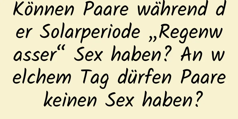 Können Paare während der Solarperiode „Regenwasser“ Sex haben? An welchem ​​Tag dürfen Paare keinen Sex haben?