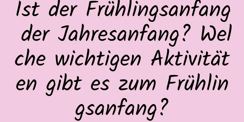 Ist der Frühlingsanfang der Jahresanfang? Welche wichtigen Aktivitäten gibt es zum Frühlingsanfang?