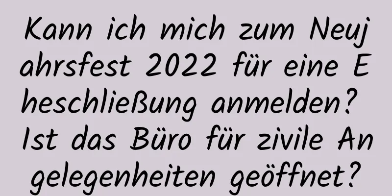 Kann ich mich zum Neujahrsfest 2022 für eine Eheschließung anmelden? Ist das Büro für zivile Angelegenheiten geöffnet?