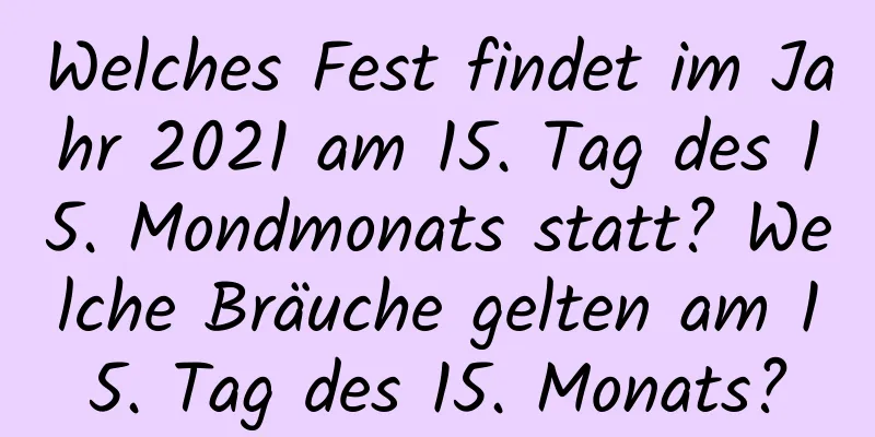 Welches Fest findet im Jahr 2021 am 15. Tag des 15. Mondmonats statt? Welche Bräuche gelten am 15. Tag des 15. Monats?