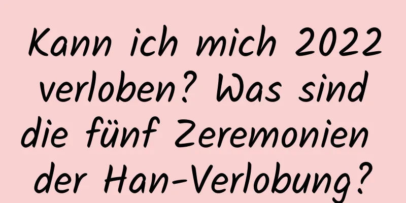 Kann ich mich 2022 verloben? Was sind die fünf Zeremonien der Han-Verlobung?