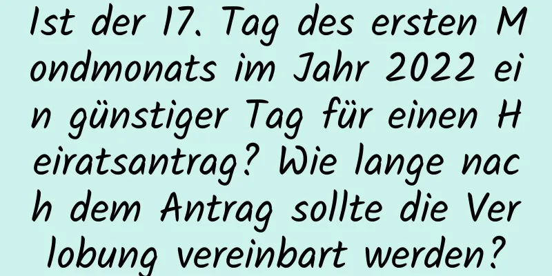 Ist der 17. Tag des ersten Mondmonats im Jahr 2022 ein günstiger Tag für einen Heiratsantrag? Wie lange nach dem Antrag sollte die Verlobung vereinbart werden?