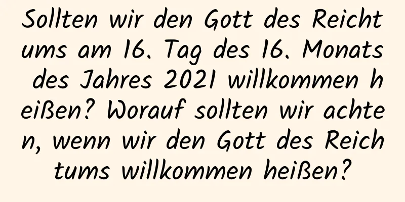 Sollten wir den Gott des Reichtums am 16. Tag des 16. Monats des Jahres 2021 willkommen heißen? Worauf sollten wir achten, wenn wir den Gott des Reichtums willkommen heißen?