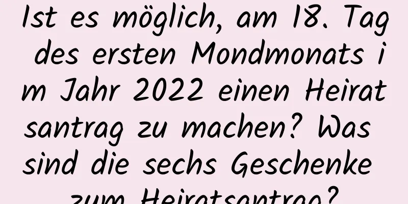 Ist es möglich, am 18. Tag des ersten Mondmonats im Jahr 2022 einen Heiratsantrag zu machen? Was sind die sechs Geschenke zum Heiratsantrag?